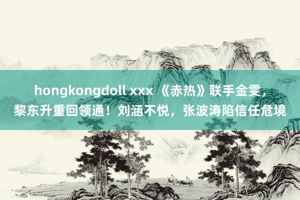 hongkongdoll xxx 《赤热》联手金雯，黎东升重回领通！刘涵不悦，张波涛陷信任危境