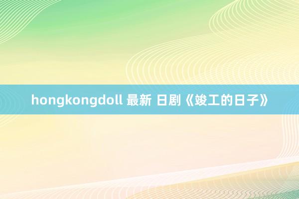 hongkongdoll 最新 日剧《竣工的日子》