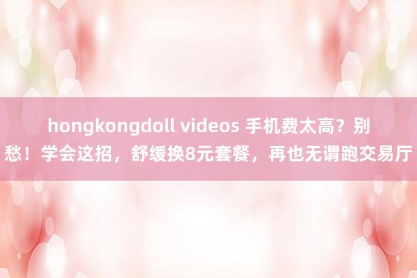 hongkongdoll videos 手机费太高？别愁！学会这招，舒缓换8元套餐，再也无谓跑交易厅