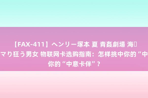 【FAX-411】ヘンリー塚本 夏 青姦劇場 海・山・川 ハマり狂う男女 物联网卡选购指南：怎样挑中你的“中意卡伴”？