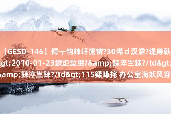 【GESD-146】鍔╁钩銇屽懡锛?30浠ｄ汉濡?缇庤倝銈傝笂銈?3浜?/a>2010-01-23鐝炬槧绀?&銇淬亗銇?/td>115鍒嗛挓 办公室海妖风穿搭