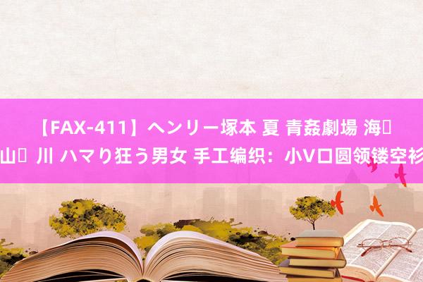 【FAX-411】ヘンリー塚本 夏 青姦劇場 海・山・川 ハマり狂う男女 手工编织：小V口圆领镂空衫