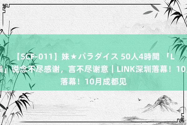 【SCF-011】妹★パラダイス 50人4時間 「LINK·深圳」说念不尽感谢，言不尽谢意｜LINK深圳落幕！10月成都见