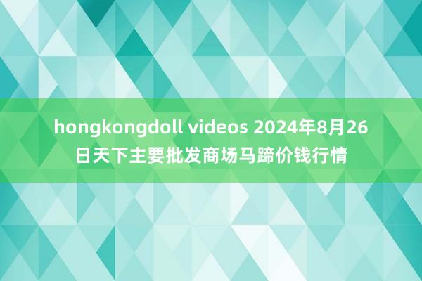 hongkongdoll videos 2024年8月26日天下主要批发商场马蹄价钱行情