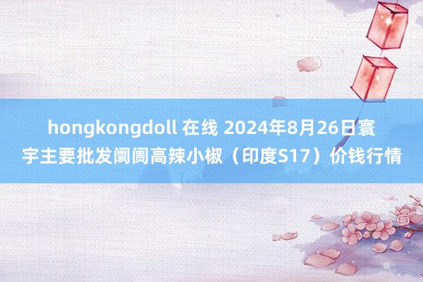 hongkongdoll 在线 2024年8月26日寰宇主要批发阛阓高辣小椒（印度S17）价钱行情