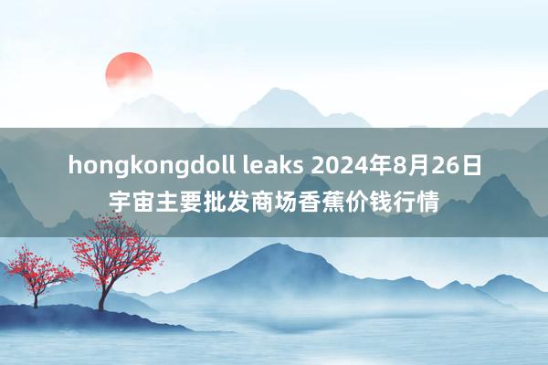 hongkongdoll leaks 2024年8月26日宇宙主要批发商场香蕉价钱行情