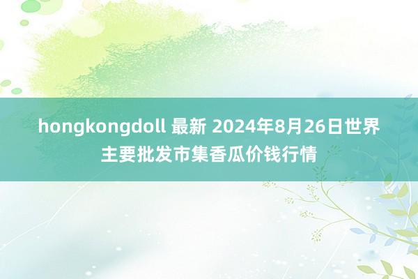 hongkongdoll 最新 2024年8月26日世界主要批发市集香瓜价钱行情