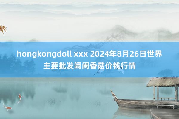 hongkongdoll xxx 2024年8月26日世界主要批发阛阓香菇价钱行情