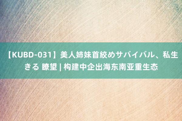 【KUBD-031】美人姉妹首絞めサバイバル、私生きる 瞭望 | 构建中企出海东南亚重生态