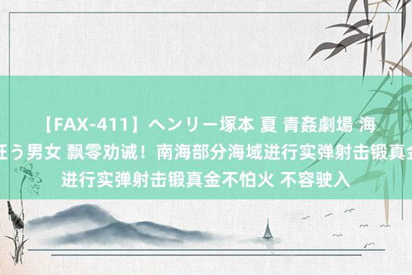 【FAX-411】ヘンリー塚本 夏 青姦劇場 海・山・川 ハマり狂う男女 飘零劝诫！南海部分海域进行实弹射击锻真金不怕火 不容驶入