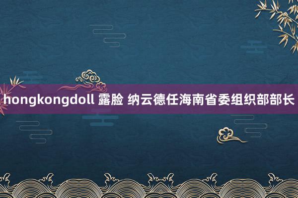 hongkongdoll 露脸 纳云德任海南省委组织部部长