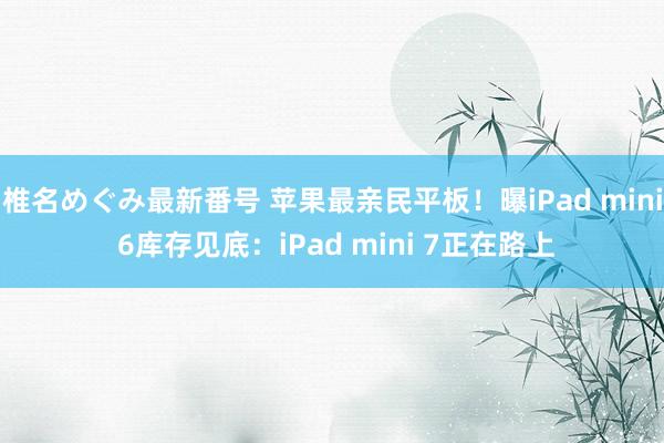 椎名めぐみ最新番号 苹果最亲民平板！曝iPad mini 6库存见底：iPad mini 7正在路上