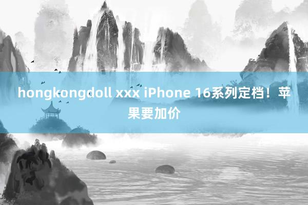 hongkongdoll xxx iPhone 16系列定档！苹果要加价