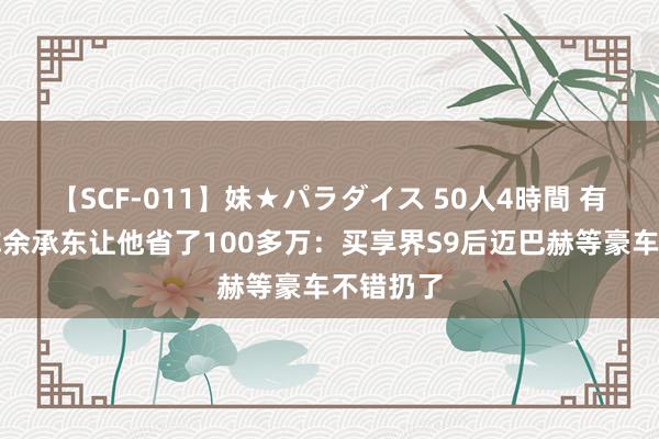 【SCF-011】妹★パラダイス 50人4時間 有企业家称余承东让他省了100多万：买享界S9后迈巴赫等豪车不错扔了