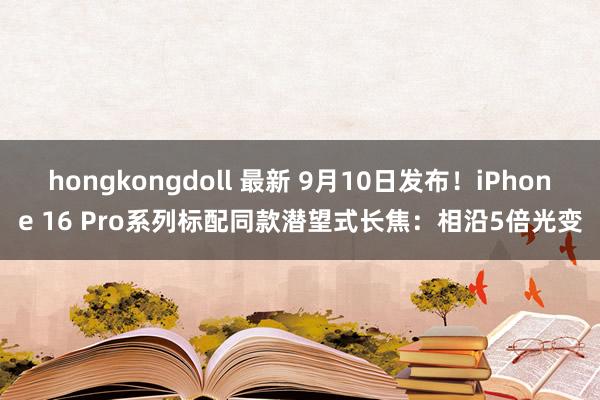 hongkongdoll 最新 9月10日发布！iPhone 16 Pro系列标配同款潜望式长焦：相沿5倍光变