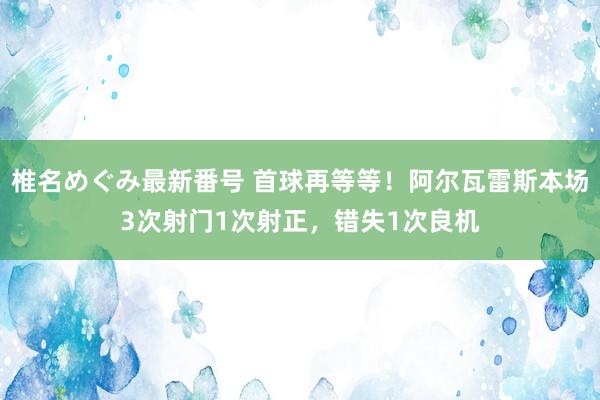 椎名めぐみ最新番号 首球再等等！阿尔瓦雷斯本场3次射门1次射正，错失1次良机