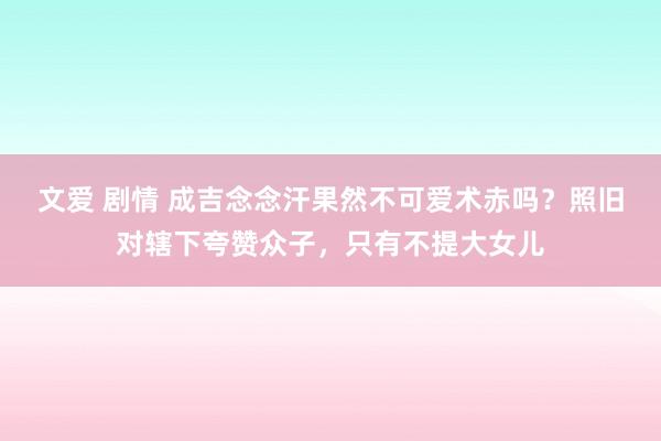 文爱 剧情 成吉念念汗果然不可爱术赤吗？照旧对辖下夸赞众子，只有不提大女儿