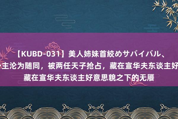 【KUBD-031】美人姉妹首絞めサバイバル、私生きる 一火国公主沦为随同，被两任天子抢占，藏在宣华夫东谈主好意思貌之下的无餍