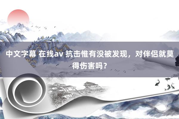 中文字幕 在线av 抗击惟有没被发现，对伴侣就莫得伤害吗？