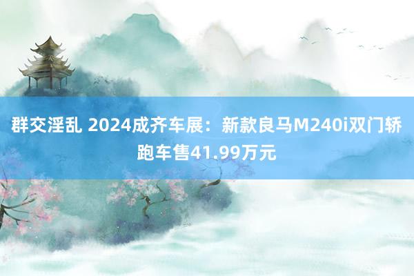 群交淫乱 2024成齐车展：新款良马M240i双门轿跑车售41.99万元