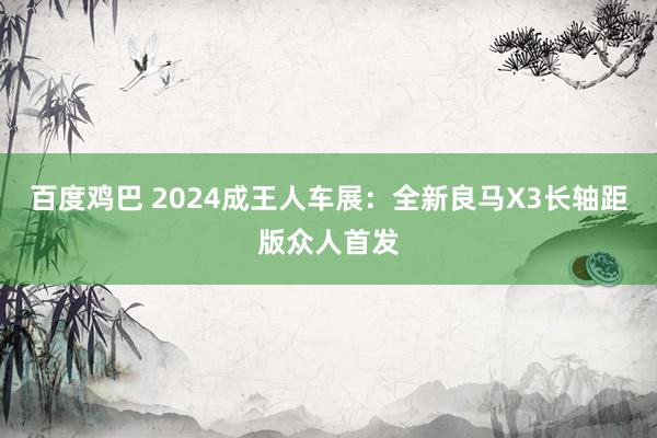 百度鸡巴 2024成王人车展：全新良马X3长轴距版众人首发