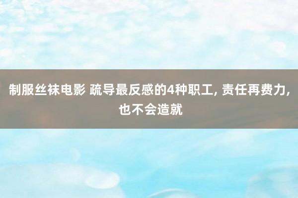 制服丝袜电影 疏导最反感的4种职工， 责任再费力， 也不会造就