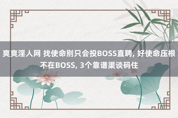 爽爽淫人网 找使命别只会投BOSS直聘, 好使命压根不在BOSS, 3个靠谱渠谈码住