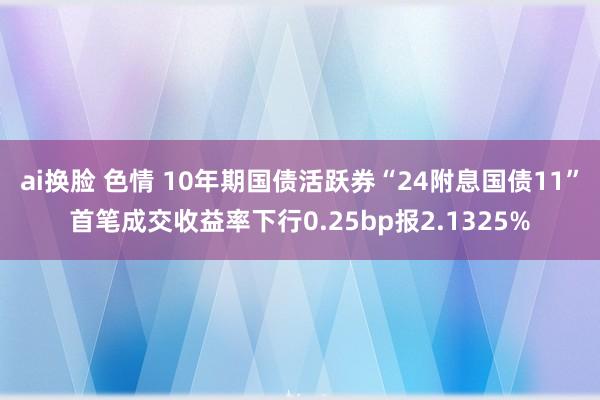 ai换脸 色情 10年期国债活跃券“24附息国债11”首笔成交收益率下行0.25bp报2.1325%