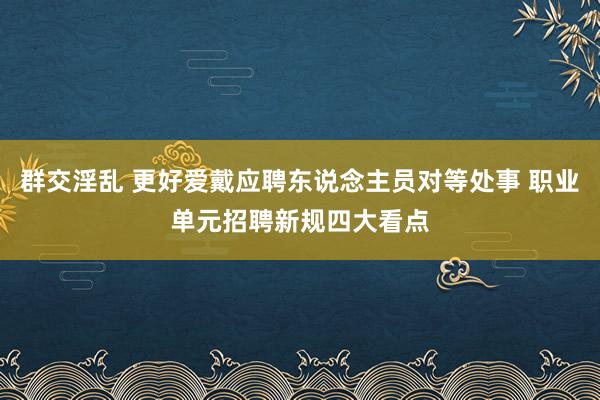 群交淫乱 更好爱戴应聘东说念主员对等处事 职业单元招聘新规四大看点