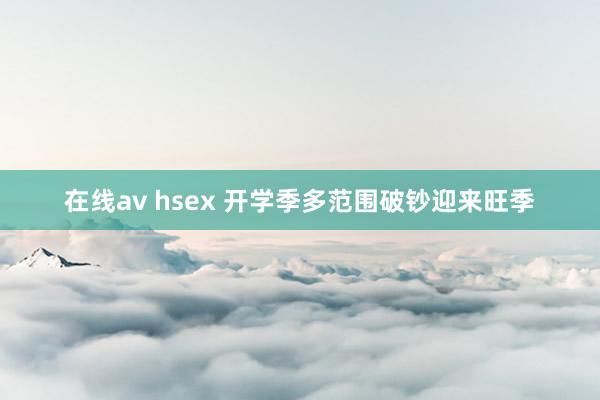 在线av hsex 开学季多范围破钞迎来旺季