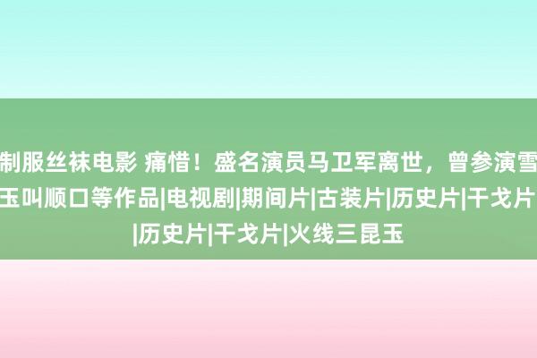 制服丝袜电影 痛惜！盛名演员马卫军离世，曾参演雪豹、我的昆玉叫顺口等作品|电视剧|期间片|古装片|历史片|干戈片|火线三昆玉