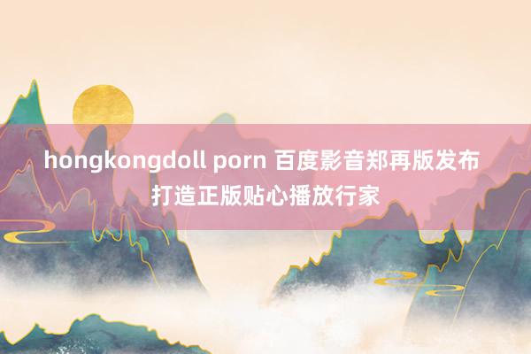 hongkongdoll porn 百度影音郑再版发布 打造正版贴心播放行家