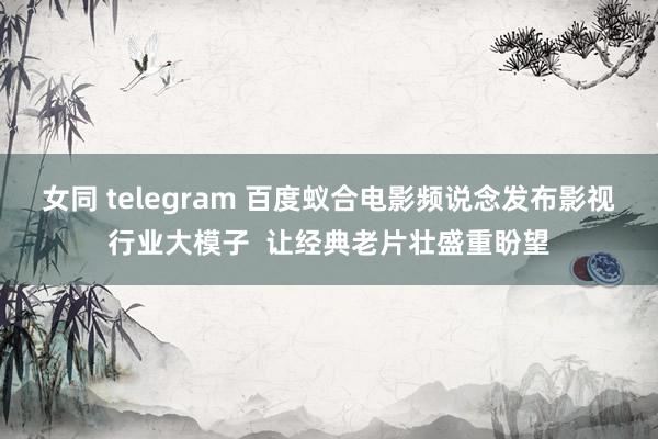 女同 telegram 百度蚁合电影频说念发布影视行业大模子  让经典老片壮盛重盼望