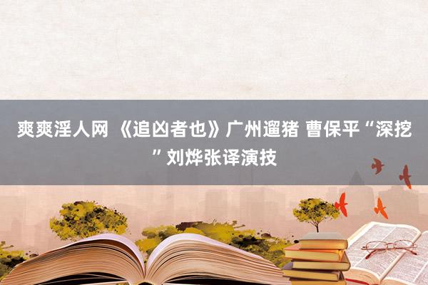 爽爽淫人网 《追凶者也》广州遛猪 曹保平“深挖”刘烨张译演技