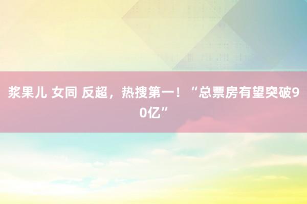 浆果儿 女同 反超，热搜第一！“总票房有望突破90亿”