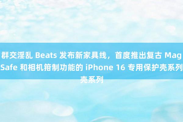 群交淫乱 Beats 发布新家具线，首度推出复古 MagSafe 和相机箝制功能的 iPhone 16 专用保护壳系列