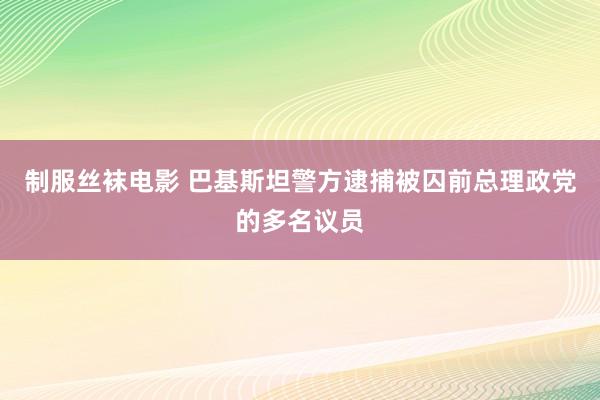 制服丝袜电影 巴基斯坦警方逮捕被囚前总理政党的多名议员