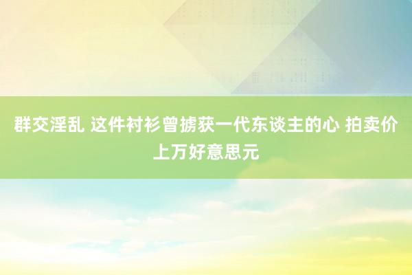 群交淫乱 这件衬衫曾掳获一代东谈主的心 拍卖价上万好意思元