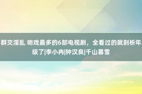 群交淫乱 吻戏最多的6部电视剧，全看过的就剖析年级了|李小冉|钟汉良|千山暮雪