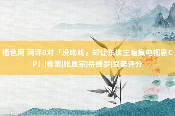 播色网 网评8对「没吻戏」却让东谈主嗑疯电视剧CP！|杨紫|张显宗|岳绮罗|豆瓣评分