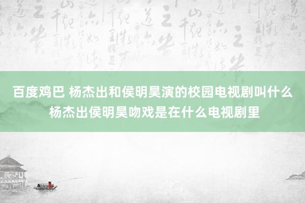 百度鸡巴 杨杰出和侯明昊演的校园电视剧叫什么 杨杰出侯明昊吻戏是在什么电视剧里