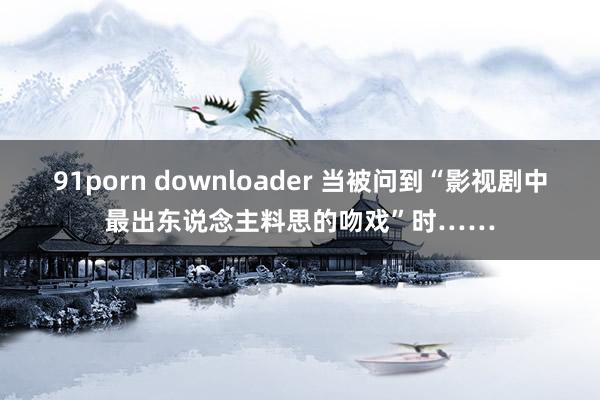 91porn downloader 当被问到“影视剧中最出东说念主料思的吻戏”时……