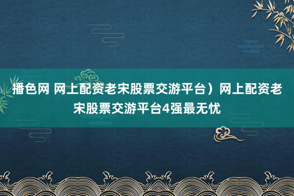 播色网 网上配资老宋股票交游平台）网上配资老宋股票交游平台4强最无忧