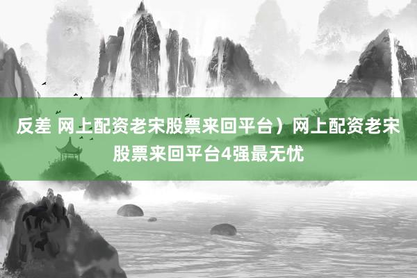 反差 网上配资老宋股票来回平台）网上配资老宋股票来回平台4强最无忧