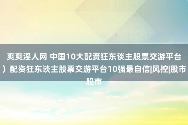 爽爽淫人网 中国10大配资狂东谈主股票交游平台）配资狂东谈主股票交游平台10强最自信|风控|股市