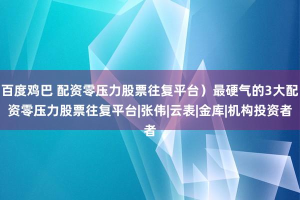 百度鸡巴 配资零压力股票往复平台）最硬气的3大配资零压力股票往复平台|张伟|云表|金库|机构投资者