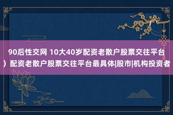 90后性交网 10大40岁配资老散户股票交往平台）配资老散户股票交往平台最具体|股市|机构投资者