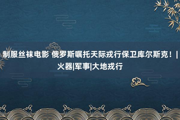 制服丝袜电影 俄罗斯嘱托天际戎行保卫库尔斯克！|火器|军事|大地戎行