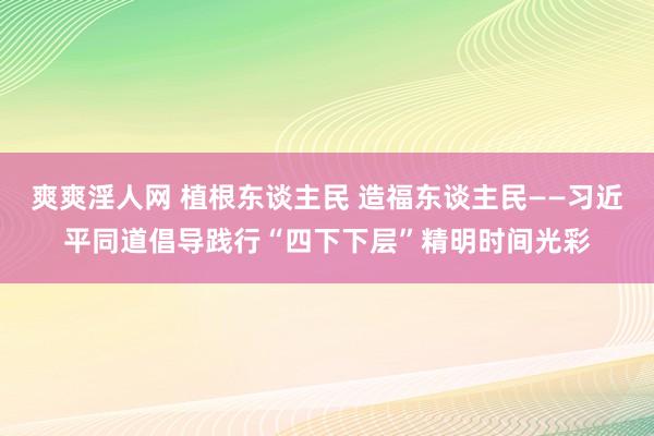 爽爽淫人网 植根东谈主民 造福东谈主民——习近平同道倡导践行“四下下层”精明时间光彩