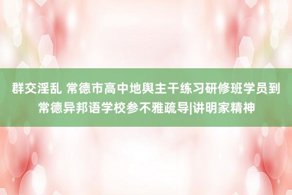 群交淫乱 常德市高中地舆主干练习研修班学员到常德异邦语学校参不雅疏导|讲明家精神